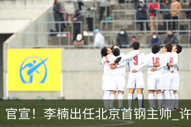 官宣！李楠出任北京首钢主帅 许利民担任总教练